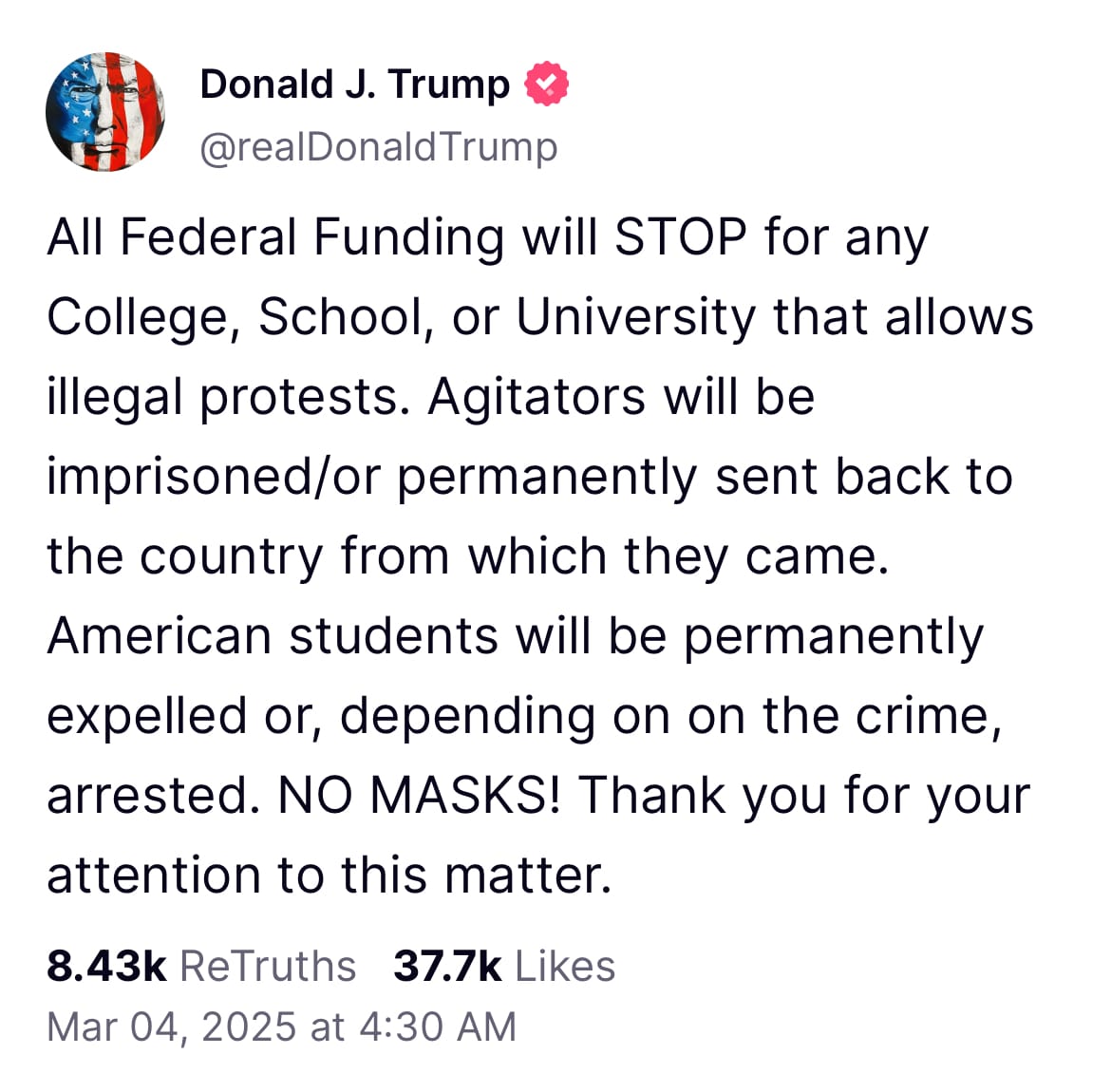 A screenshot of a Truth Social post from President Donald J Trump that reads: All Federal Funding will STOP for any College, School, or University that allows illegal protests. Agitators will be imprisoned/or permanently sent back to the country from which they came. American students will be permanently expelled or, depending on on the crime, arrested. NO MASKS! Thank you for your attention to this matter.